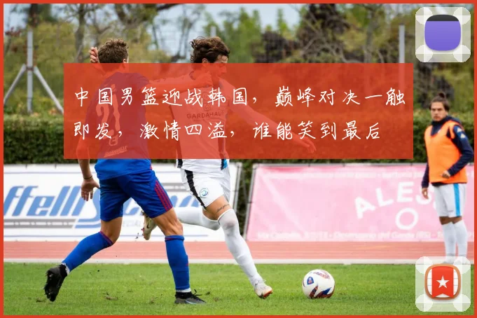 中国男篮迎战韩国,巅峰对决一触即发,激情四溢,谁能笑到最后