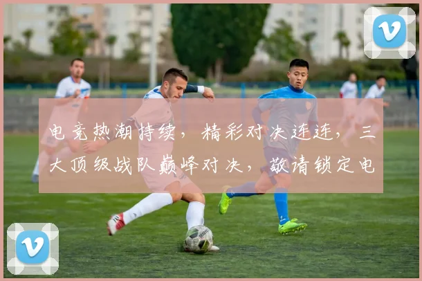 电竞热潮持续，精彩对决连连，三大顶级战队巅峰对决，敬请锁定电竞首页