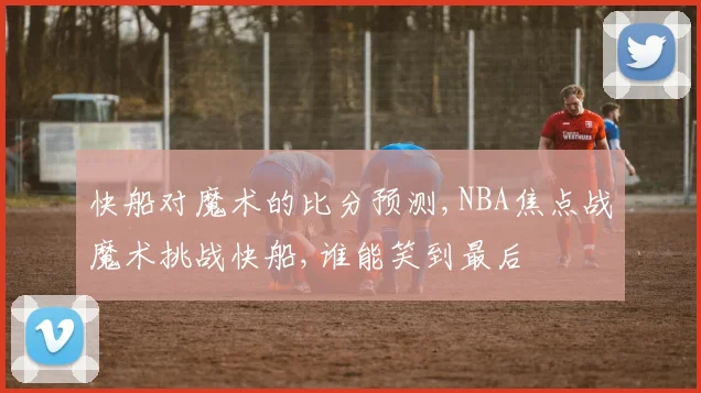 快船对魔术的比分预测,NBA焦点战魔术挑战快船,谁能笑到最后