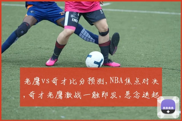 老鹰vs奇才比分预测,NBA焦点对决,奇才老鹰激战一触即发,悬念迭起